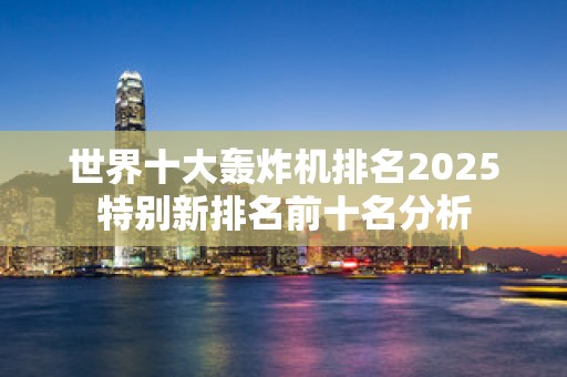 世界十大轰炸机排名2025特别新排名前十名分析
