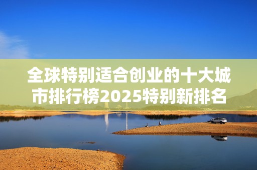 全球特别适合创业的十大城市排行榜2025特别新排名前十名分析