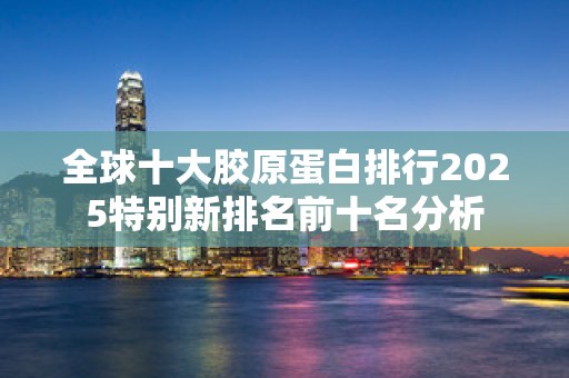 全球十大胶原蛋白排行2025特别新排名前十名分析