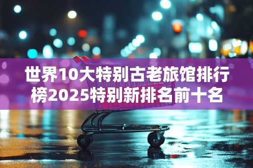 世界10大特别古老旅馆排行榜2025特别新排名前十名分析