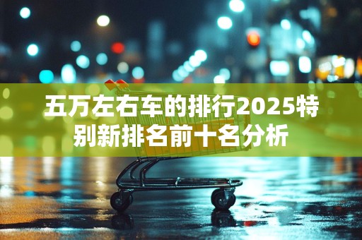五万左右车的排行2025特别新排名前十名分析