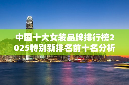 中国十大女装品牌排行榜2025特别新排名前十名分析