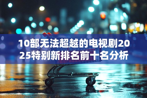 10部无法超越的电视剧2025特别新排名前十名分析
