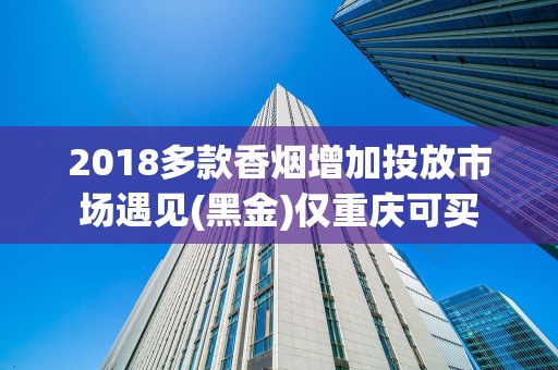 2018多款香烟增加投放市场遇见(黑金)仅重庆可买