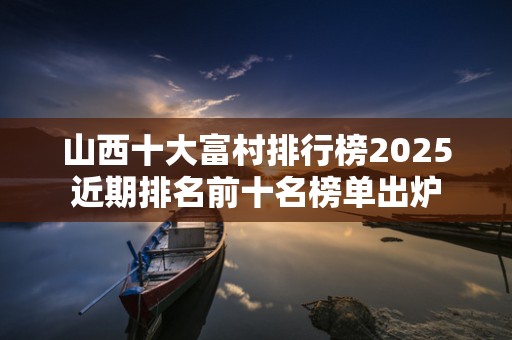 山西十大富村排行榜2025近期排名前十名榜单出炉