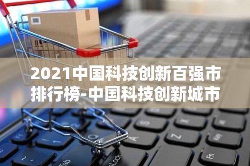 2021中国科技创新百强市排行榜-中国科技创新城市排名2025近期排名前十名榜单出炉