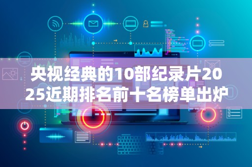 央视经典的10部纪录片2025近期排名前十名榜单出炉