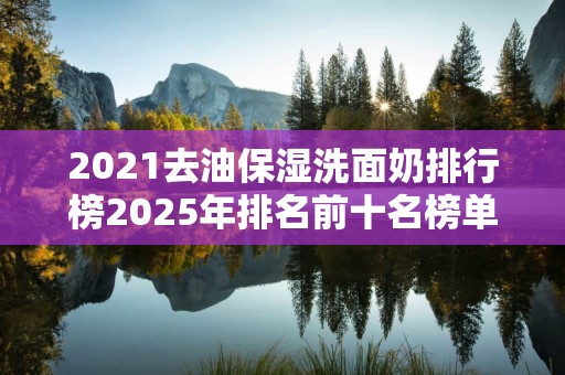 2021去油保湿洗面奶排行榜2025年排名前十名榜单出炉