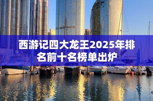 西游记四大龙王2025年排名前十名榜单出炉