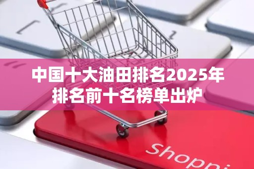 中国十大油田排名2025年排名前十名榜单出炉
