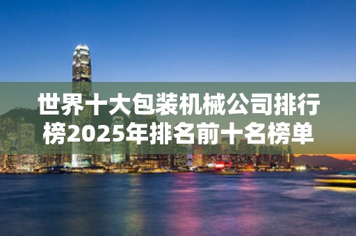 世界十大包装机械公司排行榜2025年排名前十名榜单出炉