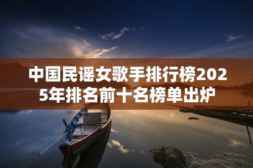 中国民谣女歌手排行榜2025年排名前十名榜单出炉