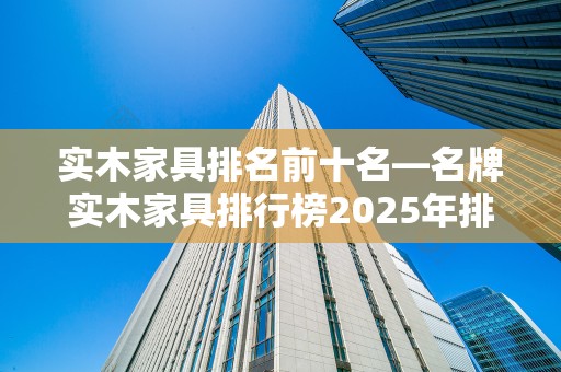 实木家具排名前十名—名牌实木家具排行榜2025年排名前十名榜单出炉