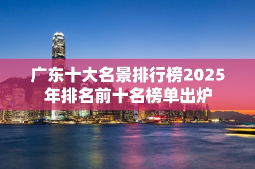 广东十大名景排行榜2025年排名前十名榜单出炉
