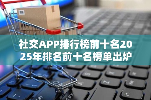 社交APP排行榜前十名2025年排名前十名榜单出炉