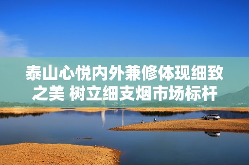 泰山心悦内外兼修体现细致之美 树立细支烟市场标杆形象