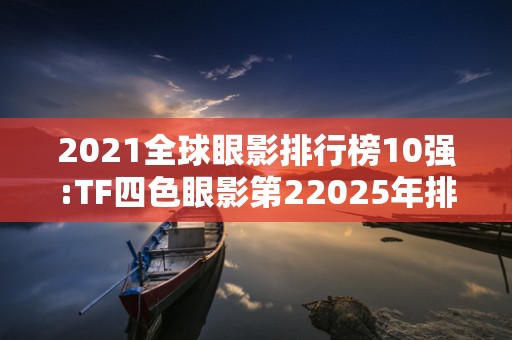 2021全球眼影排行榜10强:TF四色眼影第22025年排名前十名榜单出炉