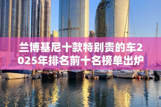 兰博基尼十款特别贵的车2025年排名前十名榜单出炉