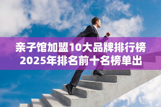 亲子馆加盟10大品牌排行榜2025年排名前十名榜单出炉