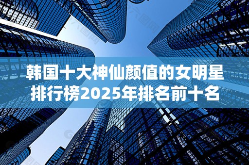 韩国十大神仙颜值的女明星排行榜2025年排名前十名榜单出炉