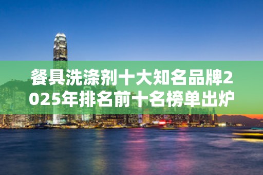 餐具洗涤剂十大知名品牌2025年排名前十名榜单出炉