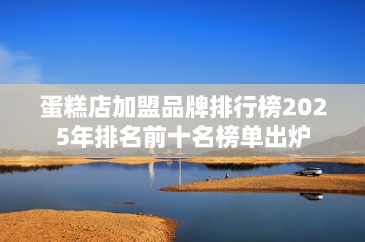 蛋糕店加盟品牌排行榜2025年排名前十名榜单出炉
