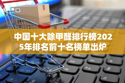 中国十大除甲醛排行榜2025年排名前十名榜单出炉