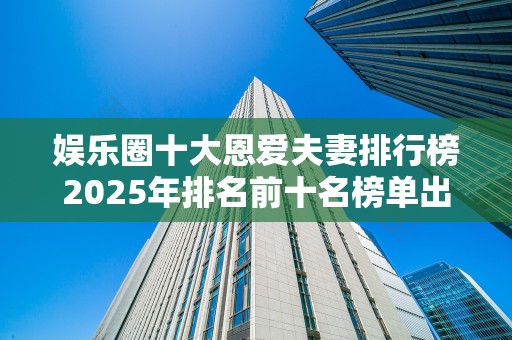 娱乐圈十大恩爱夫妻排行榜2025年排名前十名榜单出炉