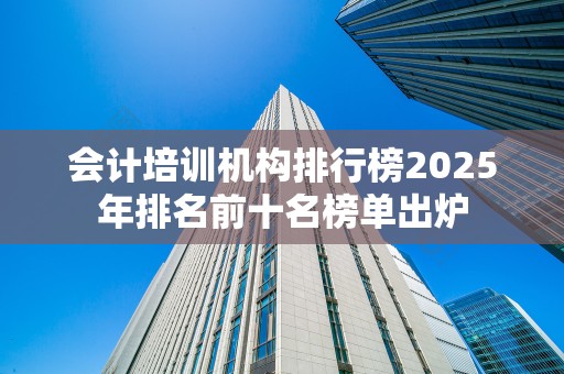 会计培训机构排行榜2025年排名前十名榜单出炉
