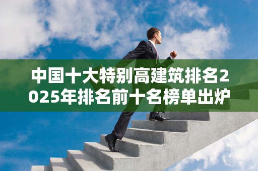 中国十大特别高建筑排名2025年排名前十名榜单出炉