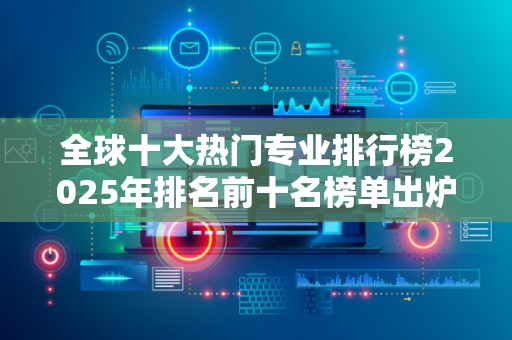全球十大热门专业排行榜2025年排名前十名榜单出炉