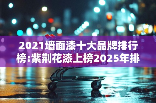 2021墙面漆十大品牌排行榜:紫荆花漆上榜2025年排名前十名榜单出炉