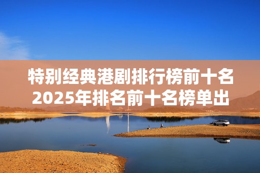 特别经典港剧排行榜前十名2025年排名前十名榜单出炉