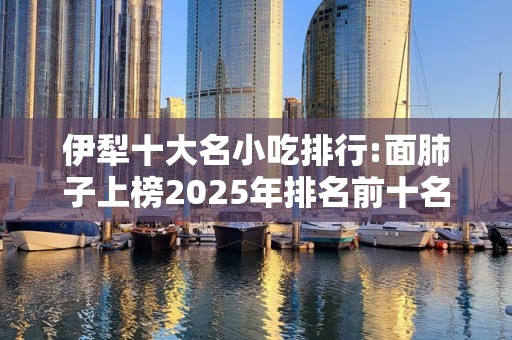 伊犁十大名小吃排行:面肺子上榜2025年排名前十名榜单出炉