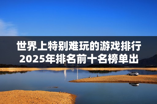 世界上特别难玩的游戏排行2025年排名前十名榜单出炉