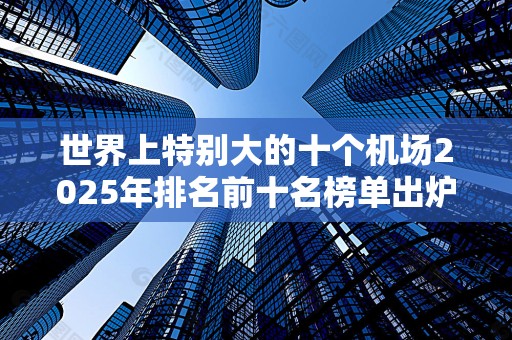 世界上特别大的十个机场2025年排名前十名榜单出炉