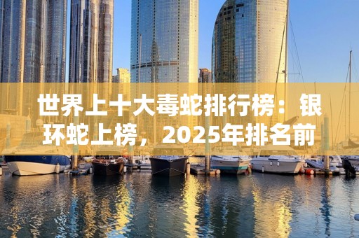 世界上十大毒蛇排行榜：银环蛇上榜，2025年排名前十名榜单出炉