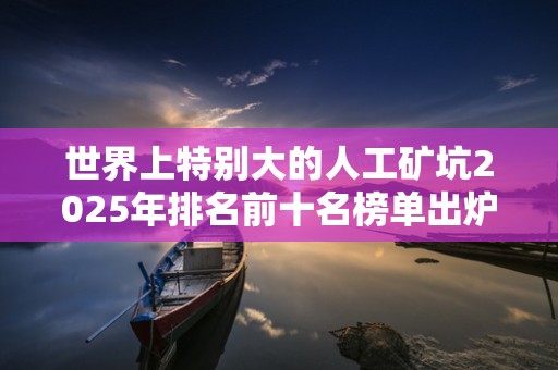 世界上特别大的人工矿坑2025年排名前十名榜单出炉