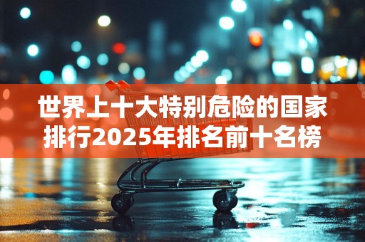 世界上十大特别危险的国家排行2025年排名前十名榜单出炉