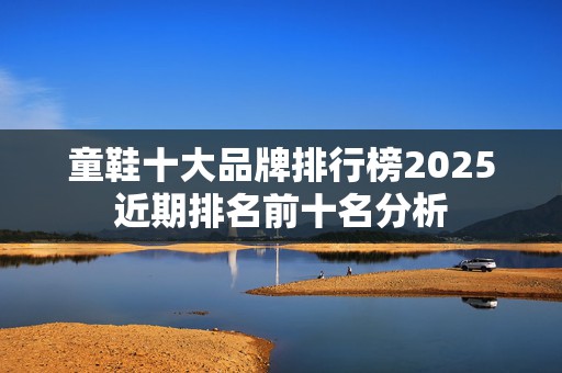 童鞋十大品牌排行榜2025近期排名前十名分析
