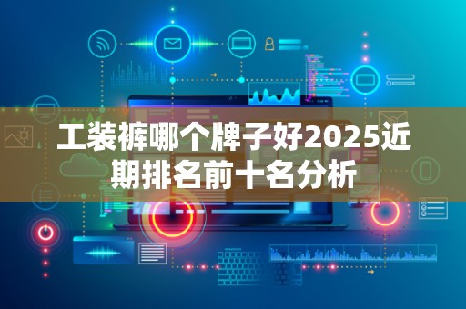 工装裤哪个牌子好2025近期排名前十名分析