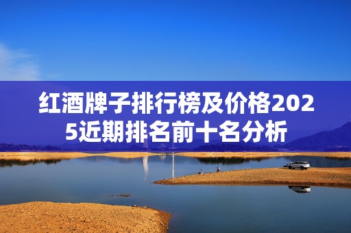 红酒牌子排行榜及价格2025近期排名前十名分析