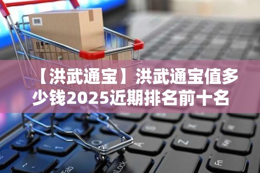 【洪武通宝】洪武通宝值多少钱2025近期排名前十名分析