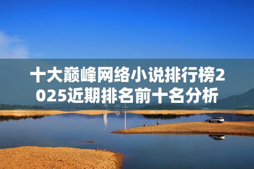 十大巅峰网络小说排行榜2025近期排名前十名分析