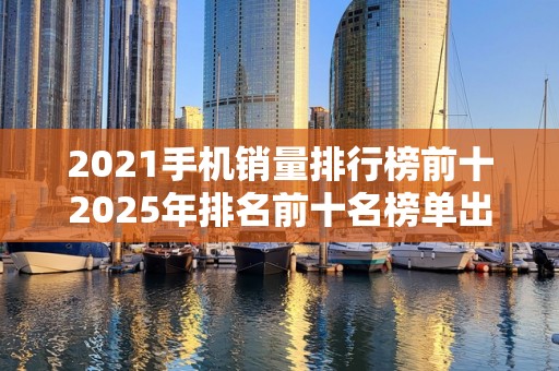 2021手机销量排行榜前十2025年排名前十名榜单出炉