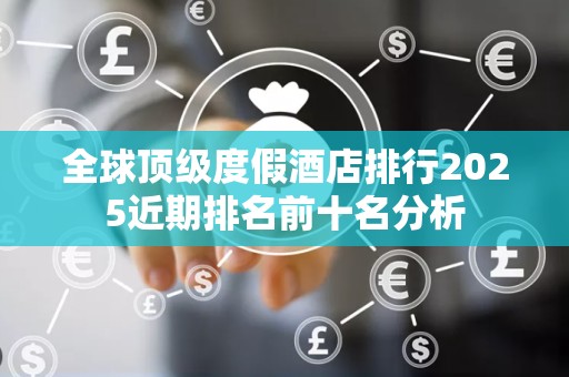 全球顶级度假酒店排行2025近期排名前十名分析