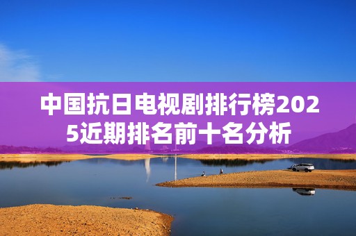 中国抗日电视剧排行榜2025近期排名前十名分析