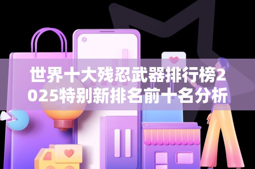 世界十大残忍武器排行榜2025特别新排名前十名分析
