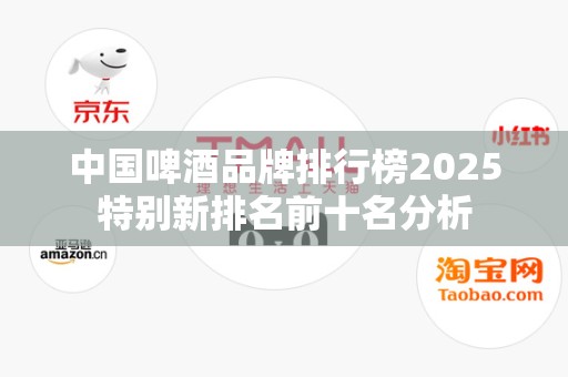 中国啤酒品牌排行榜2025特别新排名前十名分析