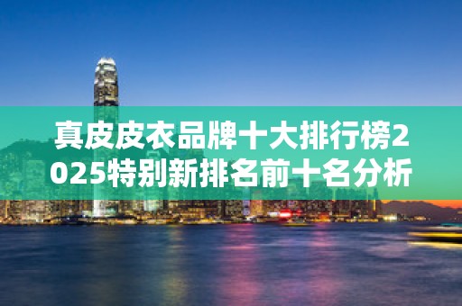 真皮皮衣品牌十大排行榜2025特别新排名前十名分析